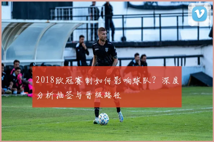 2018欧冠赛制如何影响球队？深度分析抽签与晋级路径