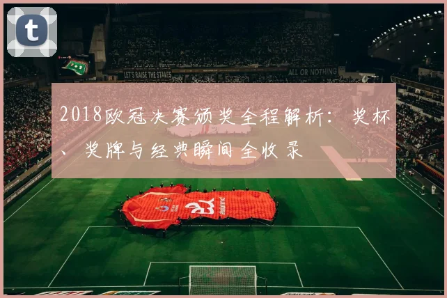 2018欧冠决赛颁奖全程解析：奖杯、奖牌与经典瞬间全收录