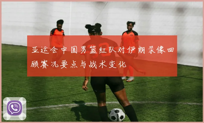 亚运会中国男篮红队对伊朗录像回顾赛况要点与战术变化