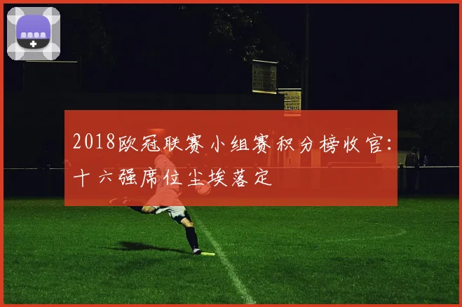 2018欧冠联赛小组赛积分榜收官：十六强席位尘埃落定
