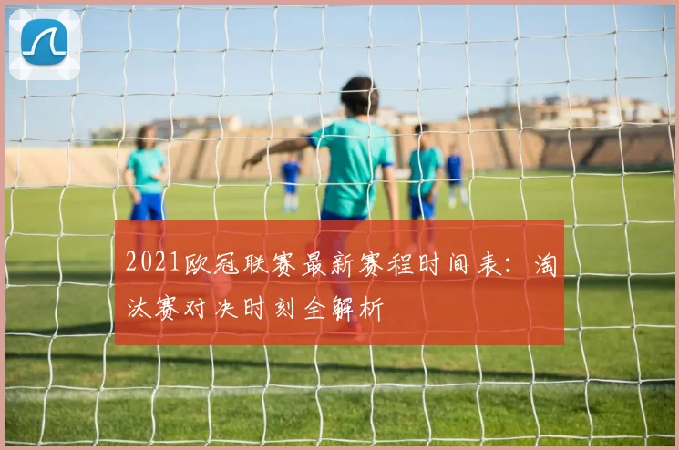 2021欧冠联赛最新赛程时间表：淘汰赛对决时刻全解析
