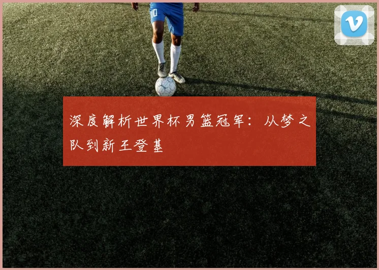 深度解析世界杯男篮冠军：从梦之队到新王登基