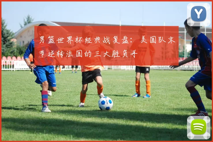 男篮世界杯经典战复盘：美国队末节逆转法国的三大胜负手