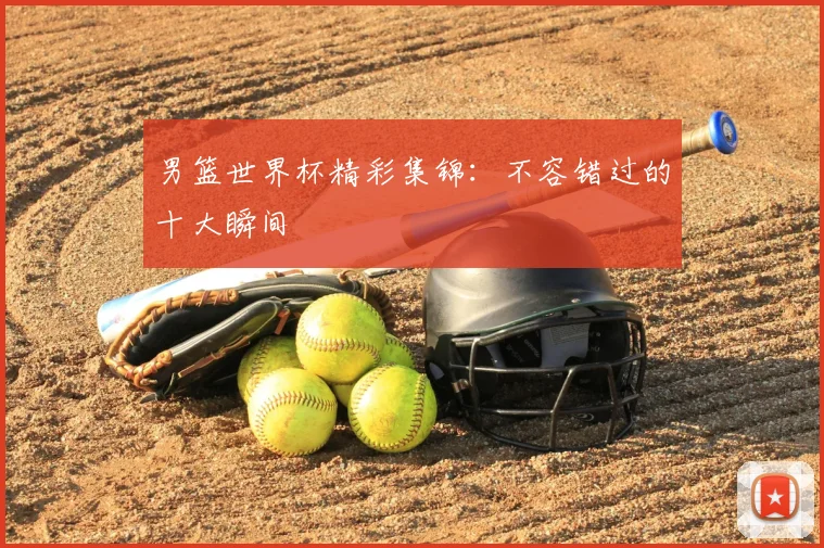 男篮世界杯精彩集锦:不容错过的十大瞬间
