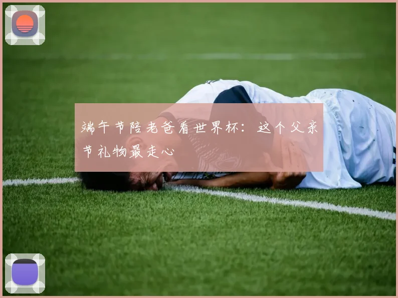 端午节陪老爸看世界杯：这个父亲节礼物最走心