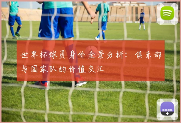 世界杯球员身价全景分析：俱乐部与国家队的价值交汇