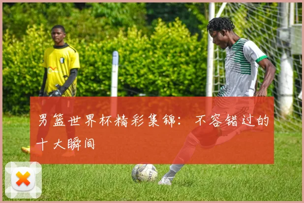 男篮世界杯精彩集锦:不容错过的十大瞬间
