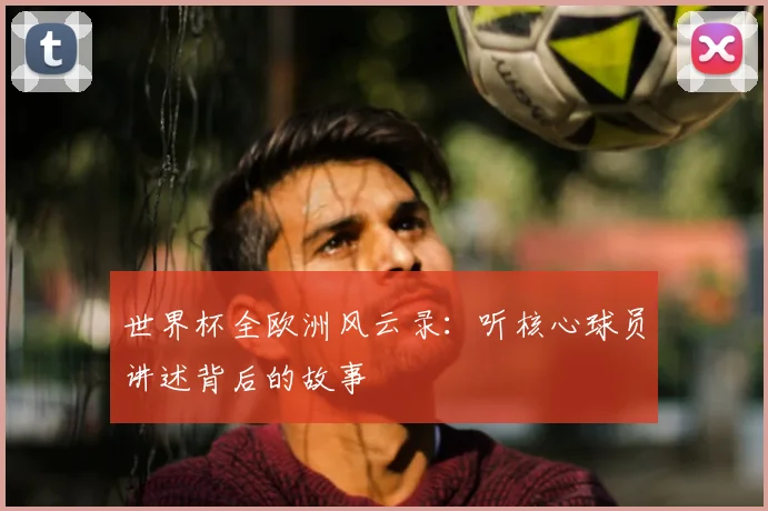 世界杯全欧洲风云录：听核心球员讲述背后的故事