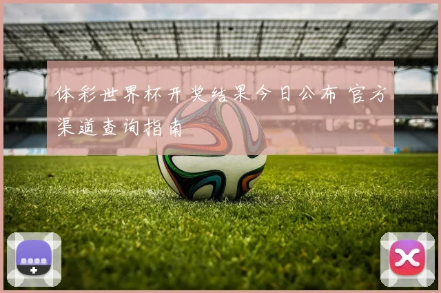 体彩世界杯开奖结果今日公布 官方渠道查询指南