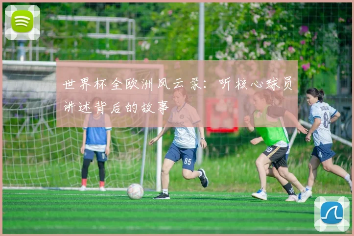 世界杯全欧洲风云录:听核心球员讲述背后的故事